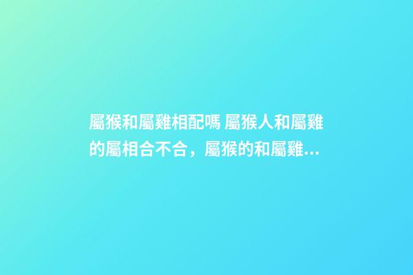 屬猴和屬雞相配嗎 屬猴人和屬雞的屬相合不合，屬猴的和屬雞的配嗎-第1張-觀點-玄機派